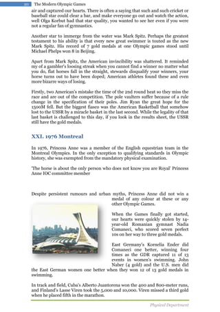 20

The Modern Olympic Games

air and captured our hearts. There is often a saying that such and such cricket or
baseball star could clear a bar, and make everyone go out and watch the action,
well Olga Korbut had that star quality, you wanted to see her even if you were
not a regular fan of gymnastics.
Another star to immerge from the water was Mark Spitz. Perhaps the greatest
testament to his ability is that every new great swimmer is touted as the new
Mark Spitz. His record of 7 gold medals at one Olympic games stood until
Michael Phelps won 8 in Beijing.
Apart from Mark Spitz, the American invincibility was shattered. It reminded
my of a gambler's loosing streak when you cannot find a winner no matter what
you do, flat horses fall in the straight, stewards disqualify your winners, your
horse turns out to have been doped; American athletes found these and even
more bizarre ways of losing.
Firstly, two American's mistake the time of the 2nd round heat so they miss the
race and are out of the competition. The pole vaulters suffer because of a rule
change in the specification of their poles. Jim Ryan the great hope for the
1500M fell. But the biggest fiasco was the American Basketball that somehow
lost to the USSR by a miracle basket in the last second. While the legality of that
last basket is challenged to this day, if you look in the results sheet, the USSR
still have the gold medals.

XXI. 1976 Montreal
In 1976, Princess Anne was a member of the English equestrian team in the
Montreal Olympics. In the only exception to qualifying standards in Olympic
history, she was exempted from the mandatory physical examination.
'The horse is about the only person who does not know you are Royal' Princess
Anne IOC committee member

Despite persistent rumours and urban myths, Princess Anne did not win a
medal of any colour at these or any
other Olympic Games.
When the Games finally got started,
our hearts were quickly stolen by 14year-old Romanian gymnast Nadia
Comaneci, who scored seven perfect
10s on her way to three gold medals.
East Germany's Kornelia Ender did
Comaneci one better, winning four
times as the GDR captured 11 of 13
events in women's swimming. John
Naber (4 gold) and the U.S. men did
the East German women one better when they won 12 of 13 gold medals in
swimming.
In track and field, Cuba's Alberto Juantorena won the 400 and 800-meter runs,
and Finland's Lasse Viren took the 5,000 and 10,000. Viren missed a third gold
when he placed fifth in the marathon.
Physical Department

 