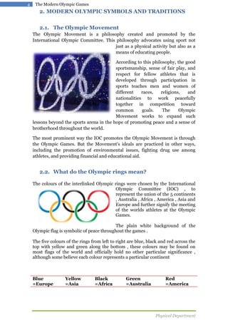 4

The Modern Olympic Games

2. MODERN OLYMPIC SYMBOLS AND TRADITIONS
2.1. The Olympic Movement
The Olympic Movement is a philosophy created and promoted by the
International Olympic Committee. This philosophy advocates using sport not
just as a physical activity but also as a
means of educating people.
According to this philosophy, the good
sportsmanship, sense of fair play, and
respect for fellow athletes that is
developed through participation in
sports teaches men and women of
different
races,
religions,
and
nationalities to work peacefully
together in competition toward
common
goals.
The
Olympic
Movement works to expand such
lessons beyond the sports arena in the hope of promoting peace and a sense of
brotherhood throughout the world.
The most prominent way the IOC promotes the Olympic Movement is through
the Olympic Games. But the Movement's ideals are practiced in other ways,
including the promotion of environmental issues, fighting drug use among
athletes, and providing financial and educational aid.

2.2. What do the Olympic rings mean?
The colours of the interlinked Olympic rings were chosen by the International
Olympic Committee (IOC) , to
represent the union of the 5 continents
, Australia , Africa , America , Asia and
Europe and further signify the meeting
of the worlds athletes at the Olympic
Games.
The plain white background of the
Olympic flag is symbolic of peace throughout the games .
The five colours of the rings from left to right are blue, black and red across the
top with yellow and green along the bottom , these colours may be found on
most flags of the world and officially hold no other particular significance ,
although some believe each colour represents a particular continent

Blue
=Europe

Yellow
=Asia

Black
=Africa

Green
=Australia

Red
=America

Physical Department

 