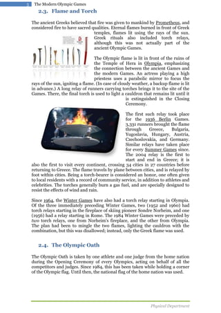 5

The Modern Olympic Games

2.3. Flame and Torch
The ancient Greeks believed that fire was given to mankind by Prometheus, and
considered fire to have sacred qualities. Eternal flames burned in front of Greek
temples, flames lit using the rays of the sun.
Greek rituals also included torch relays,
although this was not actually part of the
ancient Olympic Games.
The Olympic flame is lit in front of the ruins of
the Temple of Hera in Olympia, emphasizing
the connection between the ancient Games and
the modern Games. An actress playing a high
priestess uses a parabolic mirror to focus the
rays of the sun, igniting a flame. (In case of cloudy weather, a backup flame is lit
in advance.) A long relay of runners carrying torches brings it to the site of the
Games. There, the final torch is used to light a cauldron that remains lit until it
is extinguished in the Closing
Ceremony.
The first such relay took place
for the 1936 Berlin Games.
3,331 runners brought the flame
through
Greece,
Bulgaria,
Yugoslavia, Hungary, Austria,
Czechoslovakia, and Germany.
Similar relays have taken place
for every Summer Games since.
The 2004 relay is the first to
start and end in Greece; it is
also the first to visit every continent, crossing 34 cities in 27 countries before
returning to Greece. The flame travels by plane between cities, and is relayed by
foot within cities. Being a torch-bearer is considered an honor, one often given
to local residents with a record of community service, in addition to athletes and
celebrities. The torches generally burn a gas fuel, and are specially designed to
resist the effects of wind and rain.
Since 1964, the Winter Games have also had a torch relay starting in Olympia.
Of the three immediately preceding Winter Games, two (1952 and 1960) had
torch relays starting in the fireplace of skiing pioneer Sondre Norheim, and one
(1956) had a relay starting in Rome. The 1984 Winter Games were preceded by
two torch relays, one from Norheim's fireplace, and the other from Olympia.
The plan had been to mingle the two flames, lighting the cauldron with the
combination, but this was disallowed; instead, only the Greek flame was used.

2.4. The Olympic Oath
The Olympic Oath is taken by one athlete and one judge from the home nation
during the Opening Ceremony of every Olympics, acting on behalf of all the
competitors and judges. Since 1984, this has been taken while holding a corner
of the Olympic flag. Until then, the national flag of the home nation was used.

Physical Department

 