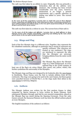 6

The Modern Olympic Games

The oath was first taken by an athlete in 1920. Originally, this was primarily a
declaration that all the athletes were
amateurs. The wording has been revised
considerably over the years, however;
amateurism is no longer a general
requirement, and a specific reference to
doping was added in 2000. The current
form is:
In the name of all the competitors I promise that we shall take part in these Olympic
Games, respecting and abiding by the rules which govern them, committing ourselves to a
sport without doping and without drugs, in the true spirit of sportsmanship, for the glory
of sport and the honor of our teams."

The oath was first taken by a referee in 1972. The current form of that oath is:
"In the name of all the judges and officials, I promise that we shall officiate in these

Olympic Games with complete impartiality, respecting and abiding by the rules which
govern them, in the true spirit of sportsmanship."

2.5. Rings and Flag
Each of the five Olympic rings is a different color. Together, they represent the
five inhabited continents, although no particular ring is meant to represent any
specific continent. (The Americas are
treated as one continent.) The rings
are interlaced to represent the idea
that the Olympics are universal,
bringing athletes from the entire world
together.
The Olympic flag places the Olympic
rings on a white background. As every
national flag in the world contains at
least one of the flag's six colors (black, blue, green, red, yellow, white), this
further symbolizes the universality of the Olympics.
The Olympic rings and flag were designed by de Coubertin after the 1912 Games
in Stockholm. Those Games were the first to include athletes from all five
continents. The rings were going to be used in the 1916 Games, but those games
were cancelled because of World War I, so the rings made their debut in the
1920 Games in Antwerp, Belgium.

2.6. Anthem
The Olympic Anthem was written for the first modern Games in 1896,
composed by Spyros Samaras to lyrics written by Kostis Palamas. Each
subsequent Olympics through 1956 had its own musical composition, played as
the Olympic flag was raised during the Opening Ceremony. From the 1960
Games onward, the Samaras/Palamas work has been the official anthem played
at every Olympics.
The English translation of the anthem is as follows:

Physical Department

 