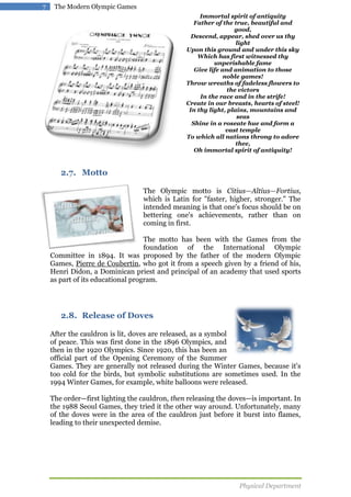 7

The Modern Olympic Games
Immortal spirit of antiquity
Father of the true, beautiful and
good,
Descend, appear, shed over us thy
light
Upon this ground and under this sky
Which has first witnessed thy
unperishable fame
Give life and animation to those
noble games!
Throw wreaths of fadeless flowers to
the victors
In the race and in the strife!
Create in our breasts, hearts of steel!
In thy light, plains, mountains and
seas
Shine in a roseate hue and form a
vast temple
To which all nations throng to adore
thee,
Oh immortal spirit of antiquity!

2.7. Motto
The Olympic motto is Citius—Altius—Fortius,
which is Latin for "faster, higher, stronger." The
intended meaning is that one's focus should be on
bettering one's achievements, rather than on
coming in first.
The motto has been with the Games from the
foundation of the International Olympic
Committee in 1894. It was proposed by the father of the modern Olympic
Games, Pierre de Coubertin, who got it from a speech given by a friend of his,
Henri Didon, a Dominican priest and principal of an academy that used sports
as part of its educational program.

2.8. Release of Doves
After the cauldron is lit, doves are released, as a symbol
of peace. This was first done in the 1896 Olympics, and
then in the 1920 Olympics. Since 1920, this has been an
official part of the Opening Ceremony of the Summer
Games. They are generally not released during the Winter Games, because it's
too cold for the birds, but symbolic substitutions are sometimes used. In the
1994 Winter Games, for example, white balloons were released.
The order—first lighting the cauldron, then releasing the doves—is important. In
the 1988 Seoul Games, they tried it the other way around. Unfortunately, many
of the doves were in the area of the cauldron just before it burst into flames,
leading to their unexpected demise.

Physical Department

 