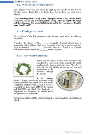 8

The Modern Olympic Games

2.9. What is the Olympic creed?
The Olympic creed was first stated in 1896 by the founder of the modern
Olympic games , Baron Pierre de Coubertin , the words of the creed are as
follows;
"The most important thing in the Olympic Games is not to win but to
take part, just as the most important thing in life is not the triumph
but the struggle. The essential thing is not to have conquered but to
have fought well."

2.10. Closing statement
The president of the IOC pronounces the Games closed with the following
statement:
"I declare the Games of the________(current) Olympiad closed, and in
accordance with tradition, I call upon the youth of the world to assemble four
years from now at ____________(the site of the next Olympics), to celebrate
with us there the Games of the_______ (next) Olympiad."

2.11. The Victory Ceremony
At the Ancient Games, winners were presented with
a simple olive tree branch which was cut with a goldhandled knife from a wild olive tree. The Greeks
believed that the vitality of the sacred tree was
transmitted to the
recipient through
the branch.
At the Modern
Games, Olympic medals are presented to the
winning athletes who stand on a dais at the
completion of their event. A GOLD medal is
presented for first place, SILVER for second
and BRONZE for third. The host city is
responsible for designing the medals within
the guidelines set by the IOC.
The national anthem of the winner is played as each medalist’s national flag is
raised.

Physical Department

 