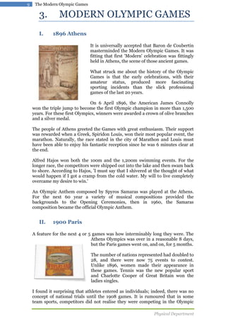 9

The Modern Olympic Games

3.
I.

MODERN OLYMPIC GAMES
1896 Athens
It is universally accepted that Baron de Coubertin
masterminded the Modern Olympic Games. It was
fitting that first 'Modern' celebration was fittingly
held in Athens, the scene of those ancient games.
What struck me about the history of the Olympic
Games is that the early celebrations, with their
amateur status, produced more fascinating
sporting incidents than the slick professional
games of the last 20 years.

On 6 April 1896, the American James Connolly
won the triple jump to become the first Olympic champion in more than 1,500
years. For these first Olympics, winners were awarded a crown of olive branches
and a silver medal.
The people of Athens greeted the Games with great enthusiasm. Their support
was rewarded when a Greek, Spiridon Louis, won their most popular event, the
marathon. Naturally, the race stated in the city of Marathon and Louis must
have been able to enjoy his fantastic reception since he was 6 minutes clear at
the end.
Alfred Hajos won both the 100m and the 1,200m swimming events. For the
longer race, the competitors were shipped out into the lake and then swam back
to shore. According to Hajos, 'I must say that I shivered at the thought of what
would happen if I got a cramp from the cold water. My will to live completely
overcame my desire to win.'
An Olympic Anthem composed by Spyros Samaras was played at the Athens.
For the next 60 year a variety of musical compositions provided the
backgrounds to the Opening Ceremonies, then in 1960, the Samaras
composition became the official Olympic Anthem.

II.

1900 Paris

A feature for the next 4 or 5 games was how interminably long they were. The
Athens Olympics was over in a reasonable 8 days,
but the Paris games went on, and on, for 5 months.
The number of nations represented had doubled to
28, and there were now 75 events to contest.
Unlike 1896, women made their appearance in
these games. Tennis was the new popular sport
and Charlotte Cooper of Great Britain won the
ladies singles.
I found it surprising that athletes entered as individuals; indeed, there was no
concept of national trials until the 1908 games. It is rumoured that in some
team sports, competitors did not realise they were competing in the Olympic
Physical Department

 