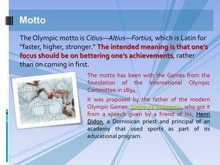 Motto
The Olympic motto is Citius—Altius—Fortius, which is Latin for
"faster, higher, stronger." The intended meaning is that one's
focus should be on bettering one's achievements, rather
than on coming in first.
The motto has been with the Games from the
foundation of the International Olympic
Committee in 1894.
It was proposed by the father of the modern
Olympic Games, Pierre de Coubertin, who got it
from a speech given by a friend of his, Henri
Didon, a Dominican priest and principal of an
academy that used sports as part of its
educational program.

 