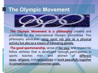 The Olympic Movement

•The Olympic Movement is a philosophy created and

promoted by the International Olympic Committee. This
philosophy advocates using sport not just as a physical
activity but also as a means of educating people.
•The good sportsmanship, sense of fair play, and respect for
fellow athletes that is developed through participation in
sports teaches men and women of different
races, religions, and nationalities to work peacefully together
in competition toward common goals.

 