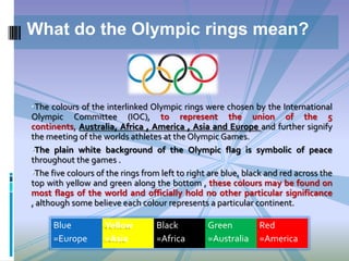 What do the Olympic rings mean?

•The colours of the interlinked Olympic rings were chosen by the International

Olympic Committee (IOC), to represent the union of the 5
continents, Australia, Africa , America , Asia and Europe and further signify
the meeting of the worlds athletes at the Olympic Games.
•The plain white background of the Olympic flag is symbolic of peace
throughout the games .
•The five colours of the rings from left to right are blue, black and red across the
top with yellow and green along the bottom , these colours may be found on
most flags of the world and officially hold no other particular significance
, although some believe each colour represents a particular continent.

Blue
=Europe

Yellow
=Asia

Black
=Africa

Green
=Australia

Red
=America

 