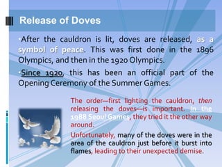 Release of Doves
•After the cauldron is lit, doves are released, as a
symbol of peace. This was first done in the 1896

Olympics, and then in the 1920 Olympics.
•Since 1920, this has been an official part of the
Opening Ceremony of the Summer Games.
The order—first lighting the cauldron, then
releasing the doves—is important. In the
1988 Seoul Games, they tried it the other way
around.
Unfortunately, many of the doves were in the
area of the cauldron just before it burst into
flames, leading to their unexpected demise.

 