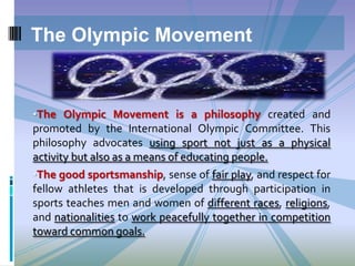 The Olympic Movement

•The Olympic Movement is a philosophy created and

promoted by the International Olympic Committee. This
philosophy advocates using sport not just as a physical
activity but also as a means of educating people.
•The good sportsmanship, sense of fair play, and respect for
fellow athletes that is developed through participation in
sports teaches men and women of different races, religions,
and nationalities to work peacefully together in competition
toward common goals.

 