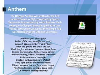 Anthem
Immortal spirit of antiquity
Father of the true, beautiful and good,
Descend, appear, shed over us thy light
Upon this ground and under this sky
Which has first witnessed thy unperishable fame
Give life and animation to those noble games!
Throw wreaths of fadeless flowers to the victors
In the race and in the strife!
Create in our breasts, hearts of steel!
In thy light, plains, mountains and seas
Shine in a roseate hue and form a vast temple
To which all nations throng to adore thee,
Oh immortal spirit of antiquity!
 