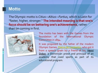 Motto
The motto has been with the Games from the
foundation of the International Olympic
Committee in 1894.
It was proposed by the father of the modern
Olympic Games, Pierre de Coubertin, who got it
from a speech given by a friend of his, Henri
Didon, a Dominican priest and principal of an
academy that used sports as part of its
educational program.
The Olympic motto is Citius—Altius—Fortius, which is Latin for
"faster, higher, stronger." The intended meaning is that one's
focus should be on bettering one's achievements, rather
than on coming in first.
 