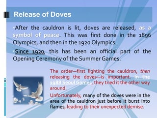 Release of Doves
The order—first lighting the cauldron, then
releasing the doves—is important. In the
1988 Seoul Games, they tried it the other way
around.
Unfortunately, many of the doves were in the
area of the cauldron just before it burst into
flames, leading to their unexpected demise.
•After the cauldron is lit, doves are released, as a
symbol of peace. This was first done in the 1896
Olympics, and then in the 1920 Olympics.
•Since 1920, this has been an official part of the
Opening Ceremony of the Summer Games.
 