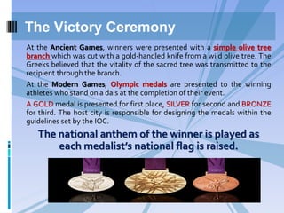 At the Ancient Games, winners were presented with a simple olive tree
branch which was cut with a gold-handled knife from a wild olive tree. The
Greeks believed that the vitality of the sacred tree was transmitted to the
recipient through the branch.
At the Modern Games, Olympic medals are presented to the winning
athletes who stand on a dais at the completion of their event.
A GOLD medal is presented for first place, SILVER for second and BRONZE
for third. The host city is responsible for designing the medals within the
guidelines set by the IOC.
The national anthem of the winner is played as
each medalist’s national flag is raised.
The Victory Ceremony
 