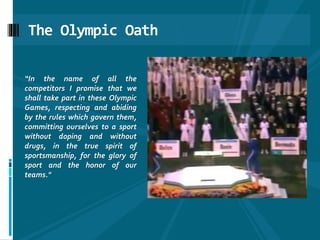 The Olympic Oath
“In the name of all the
competitors I promise that we
shall take part in these Olympic
Games, respecting and abiding
by the rules which govern them,
committing ourselves to a sport
without doping and without
drugs, in the true spirit of
sportsmanship, for the glory of
sport and the honor of our
teams."
 