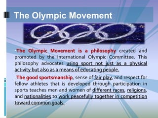 •The Olympic Movement is a philosophy created and
promoted by the International Olympic Committee. This
philosophy advocates using sport not just as a physical
activity but also as a means of educating people.
•The good sportsmanship, sense of fair play, and respect for
fellow athletes that is developed through participation in
sports teaches men and women of different races, religions,
and nationalities to work peacefully together in competition
toward common goals.
The Olympic Movement
 