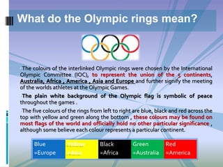 •The colours of the interlinked Olympic rings were chosen by the International
Olympic Committee (IOC), to represent the union of the 5 continents,
Australia, Africa , America , Asia and Europe and further signify the meeting
of the worlds athletes at the Olympic Games.
•The plain white background of the Olympic flag is symbolic of peace
throughout the games .
•The five colours of the rings from left to right are blue, black and red across the
top with yellow and green along the bottom , these colours may be found on
most flags of the world and officially hold no other particular significance ,
although some believe each colour represents a particular continent.
What do the Olympic rings mean?
Blue
=Europe
Yellow
=Asia
Black
=Africa
Green
=Australia
Red
=America
 