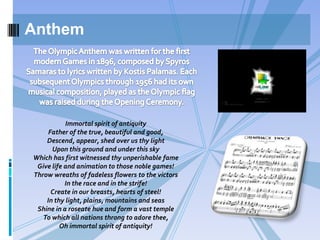 Anthem

Immortal spirit of antiquity
Father of the true, beautiful and good,
Descend, appear, shed over us thy light
Upon this ground and under this sky
Which has first witnessed thy unperishable fame
Give life and animation to those noble games!
Throw wreaths of fadeless flowers to the victors
In the race and in the strife!
Create in our breasts, hearts of steel!
In thy light, plains, mountains and seas
Shine in a roseate hue and form a vast temple
To which all nations throng to adore thee,
Oh immortal spirit of antiquity!

 