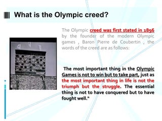 What is the Olympic creed?
The Olympic creed was first stated in 1896
by the founder of the modern Olympic
games , Baron Pierre de Coubertin , the
words of the creed are as follows:

"The most important thing in the Olympic

Games is not to win but to take part, just as
the most important thing in life is not the
triumph but the struggle. The essential
thing is not to have conquered but to have
fought well."

 