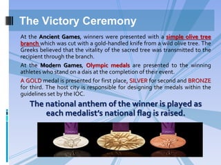 The Victory Ceremony
At the Ancient Games, winners were presented with a simple olive tree
branch which was cut with a gold-handled knife from a wild olive tree. The
Greeks believed that the vitality of the sacred tree was transmitted to the
recipient through the branch.
At the Modern Games, Olympic medals are presented to the winning
athletes who stand on a dais at the completion of their event.
A GOLD medal is presented for first place, SILVER for second and BRONZE
for third. The host city is responsible for designing the medals within the
guidelines set by the IOC.

The national anthem of the winner is played as
each medalist’s national flag is raised.

 
