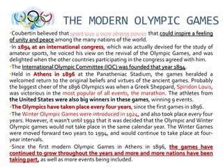 THE MODERN OLYMPIC GAMES
•Coubertin believed that
that could inspire a feeling
of unity and peace among the many nations of the world.
•In 1894 at an international congress, which was actually devised for the study of
amateur sports, he voiced his view on the revival of the Olympic Games, and was
delighted when the other countries participating in the congress agreed with him.
•The International Olympic Committee (IOC) was founded that year 1894.
•Held in Athens in 1896 at the Panatheniac Stadium, the games heralded a
welcomed return to the original beliefs and virtues of the ancient games. Probably
the biggest cheer of the 1896 Olympics was when a Greek Sheppard, Spiridon Louis,
was victorious in the most popular of all events, the marathon. The athletes from
the United States were also big winners in these games, winning 9 events.
•The Olympics have taken place every four years, since the first games in 1896.
•The Winter Olympic Games were introduced in 1924, and also took place every four
years. However, it wasn't until 1992 that it was decided that the Olympic and Winter
Olympic games would not take place in the same calendar year. The Winter Games
were moved forward two years to 1994, and would continue to take place at fouryear intervals.
•Since the first modern Olympic Games in Athens in 1896, the games have
continued to grow throughout the years and more and more nations have been
taking part, as well as more events being included.

 