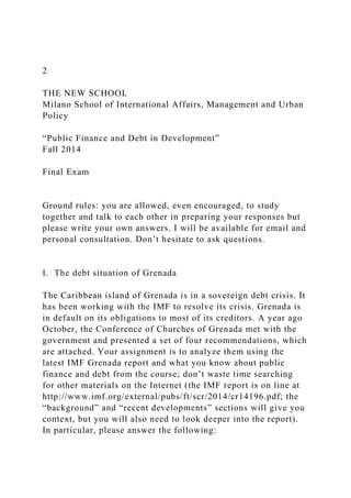 2
THE NEW SCHOOL
Milano School of International Affairs, Management and Urban
Policy
“Public Finance and Debt in Development”
Fall 2014
Final Exam
Ground rules: you are allowed, even encouraged, to study
together and talk to each other in preparing your responses but
please write your own answers. I will be available for email and
personal consultation. Don’t hesitate to ask questions.
I. The debt situation of Grenada
The Caribbean island of Grenada is in a sovereign debt crisis. It
has been working with the IMF to resolve its crisis. Grenada is
in default on its obligations to most of its creditors. A year ago
October, the Conference of Churches of Grenada met with the
government and presented a set of four recommendations, which
are attached. Your assignment is to analyze them using the
latest IMF Grenada report and what you know about public
finance and debt from the course; don’t waste time searching
for other materials on the Internet (the IMF report is on line at
http://www.imf.org/external/pubs/ft/scr/2014/cr14196.pdf; the
“background” and “recent developments” sections will give you
context, but you will also need to look deeper into the report).
In particular, please answer the following:
 