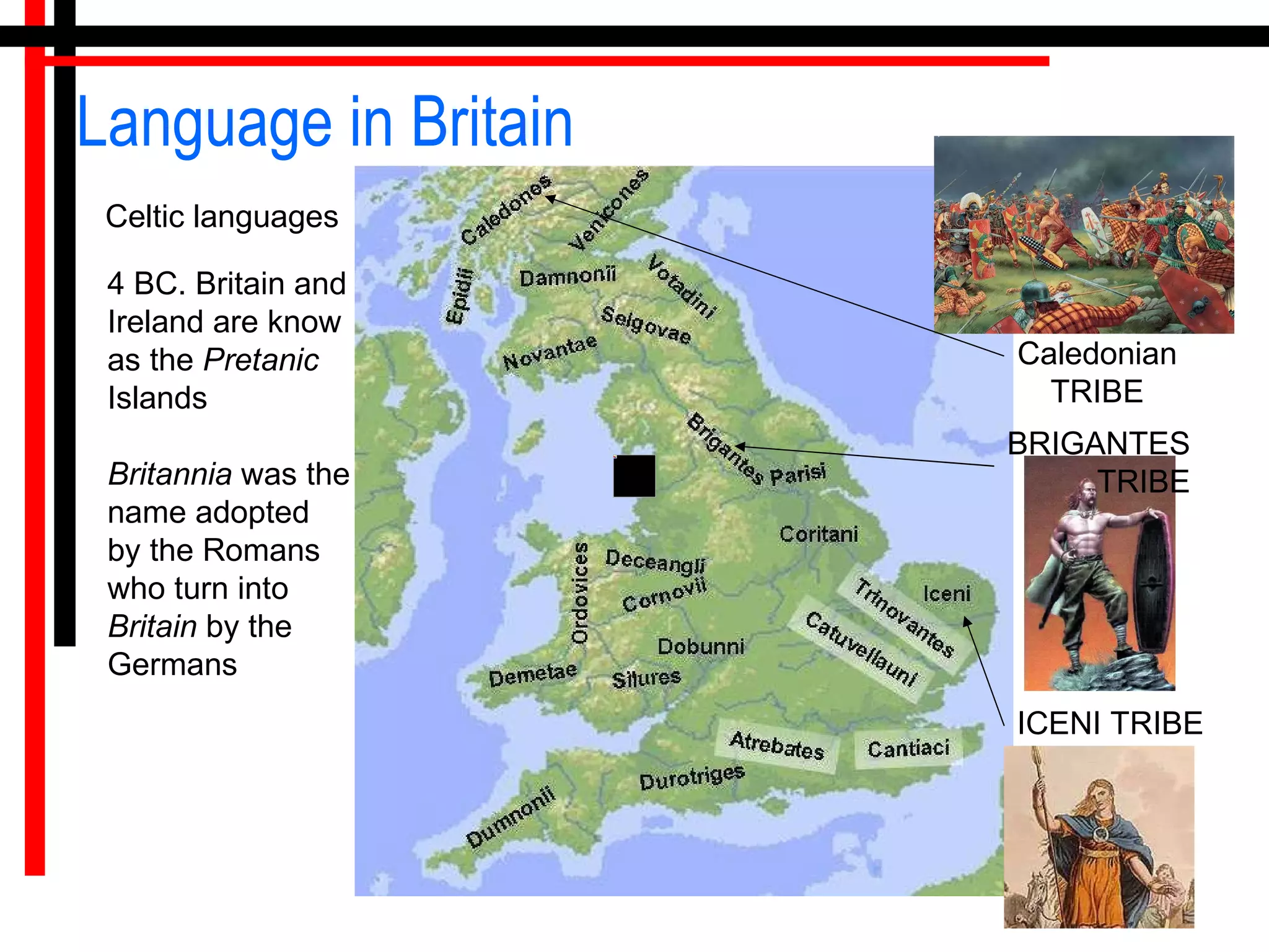 Language in Britain Celtic languages 4 BC. Britain and Ireland are know  as the  Pretanic  Islands  Britannia  was the name adopted by the Romans who turn into  Britain  by the Germans  ICENI TRIBE BRIGANTES TRIBE Caledonian TRIBE 