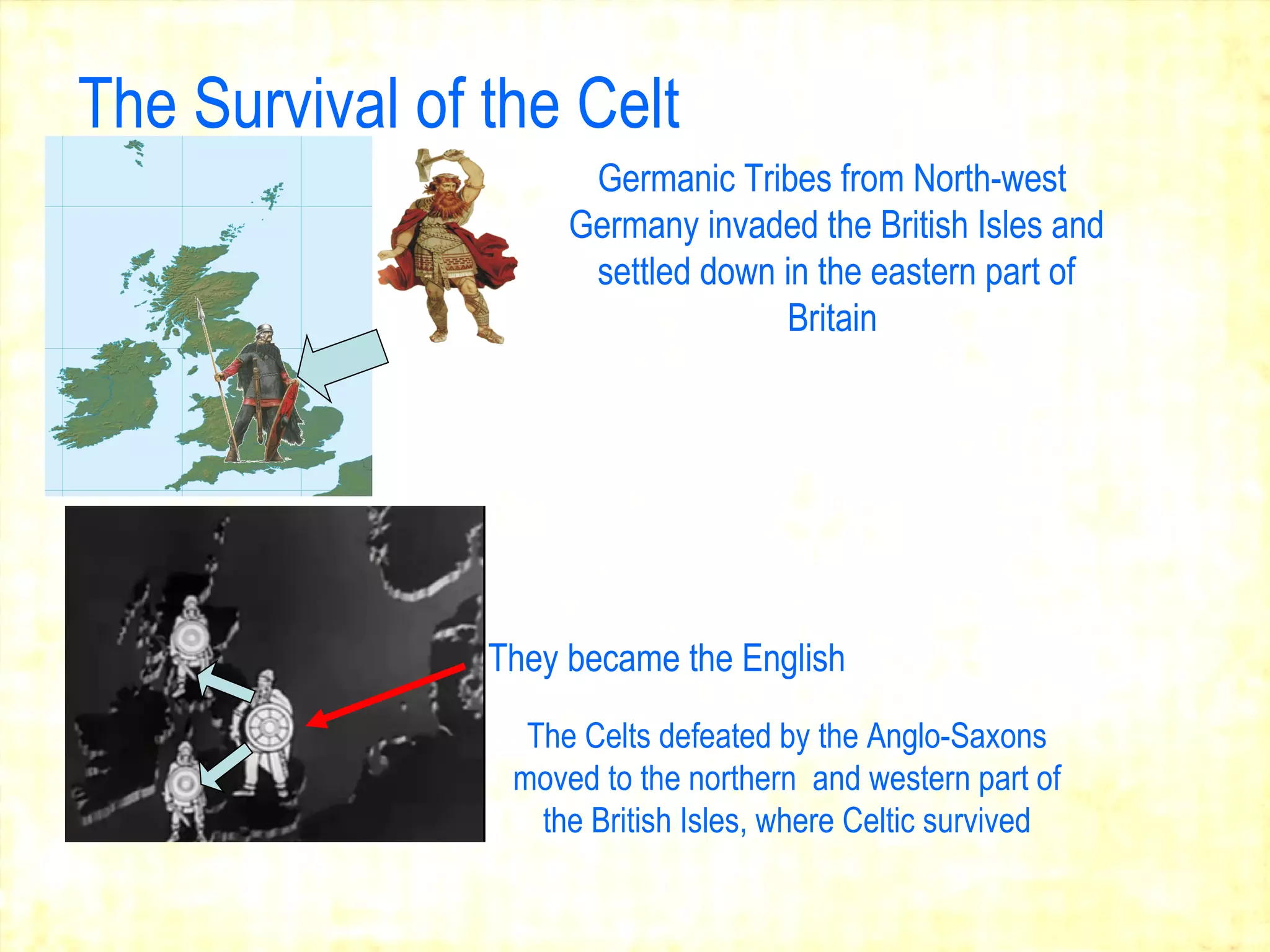 The Survival of the Celt Germanic Tribes from North-west  Germany invaded the British Isles and settled down in the eastern part of Britain   The Celts defeated by the Anglo-Saxons moved to the northern  and western part of the British Isles, where Celtic survived They became the English   