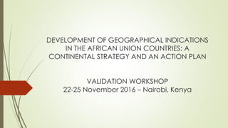 DEVELOPMENT OF GEOGRAPHICAL INDICATIONS
IN THE AFRICAN UNION COUNTRIES: A
CONTINENTAL STRATEGY AND AN ACTION PLAN
VALIDATION WORKSHOP
22-25 November 2016 – Nairobi, Kenya
 