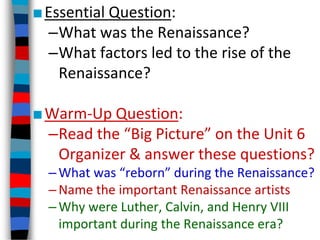 ■Essential Question:
–What was the Renaissance?
–What factors led to the rise of the
Renaissance?
■Warm-Up Question:
–Read the “Big Picture” on the Unit 6
Organizer & answer these questions?
–What was “reborn” during the Renaissance?
–Name the important Renaissance artists
–Why were Luther, Calvin, and Henry VIII
important during the Renaissance era?
 