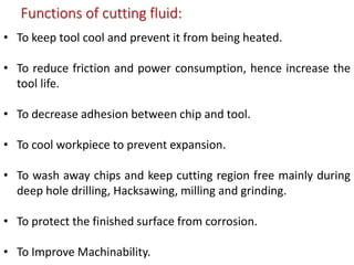 Functions of cutting fluid:
• To keep tool cool and prevent it from being heated.
• To reduce friction and power consumption, hence increase the
tool life.
• To decrease adhesion between chip and tool.
• To cool workpiece to prevent expansion.
• To wash away chips and keep cutting region free mainly during
deep hole drilling, Hacksawing, milling and grinding.
• To protect the finished surface from corrosion.
• To Improve Machinability.
 