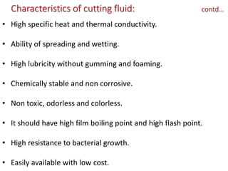 Characteristics of cutting fluid: contd…
• High specific heat and thermal conductivity.
• Ability of spreading and wetting.
• High lubricity without gumming and foaming.
• Chemically stable and non corrosive.
• Non toxic, odorless and colorless.
• It should have high film boiling point and high flash point.
• High resistance to bacterial growth.
• Easily available with low cost.
 