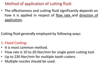 Method of application of cutting fluid:
• The effectiveness and cutting fluid significantly depends on
how it is applied in respect of flow rate and direction of
application.
Cutting fluid generally employed by following ways:
1. Flood Cooling:
• It is most common method.
• Flow rate is 10 to 20 liter/min for single point cutting tool.
• Up to 230 liter/min for multiple tooth cutters.
• Multiple nozzles should be used.
 