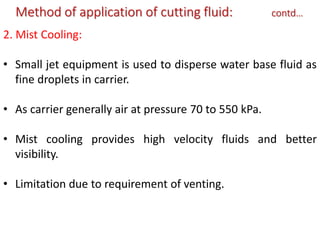 Method of application of cutting fluid: contd…
2. Mist Cooling:
• Small jet equipment is used to disperse water base fluid as
fine droplets in carrier.
• As carrier generally air at pressure 70 to 550 kPa.
• Mist cooling provides high velocity fluids and better
visibility.
• Limitation due to requirement of venting.
 