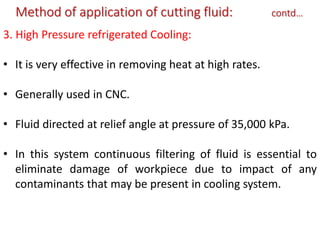 Method of application of cutting fluid: contd…
3. High Pressure refrigerated Cooling:
• It is very effective in removing heat at high rates.
• Generally used in CNC.
• Fluid directed at relief angle at pressure of 35,000 kPa.
• In this system continuous filtering of fluid is essential to
eliminate damage of workpiece due to impact of any
contaminants that may be present in cooling system.
 