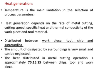 Heat generation:
• Temperature is the main limitation in the selection of
process parameters.
• Heat generation depends on the rate of metal cutting,
cutting speed, specific heat and thermal conductivity of the
work piece and tool material.
• Distributed between work piece, tool, chip and
surrounding.
• The amount of dissipated by surroundings is very small and
can be neglected.
• The heat distributed in metal cutting operation is
approximately 70:15:15 between chips, tool and work
piece.
 
