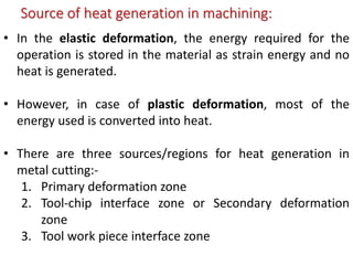 Source of heat generation in machining:
• In the elastic deformation, the energy required for the
operation is stored in the material as strain energy and no
heat is generated.
• However, in case of plastic deformation, most of the
energy used is converted into heat.
• There are three sources/regions for heat generation in
metal cutting:-
1. Primary deformation zone
2. Tool-chip interface zone or Secondary deformation
zone
3. Tool work piece interface zone
 