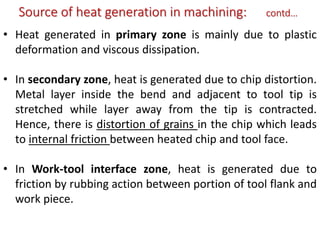 Source of heat generation in machining: contd…
• Heat generated in primary zone is mainly due to plastic
deformation and viscous dissipation.
• In secondary zone, heat is generated due to chip distortion.
Metal layer inside the bend and adjacent to tool tip is
stretched while layer away from the tip is contracted.
Hence, there is distortion of grains in the chip which leads
to internal friction between heated chip and tool face.
• In Work-tool interface zone, heat is generated due to
friction by rubbing action between portion of tool flank and
work piece.
 