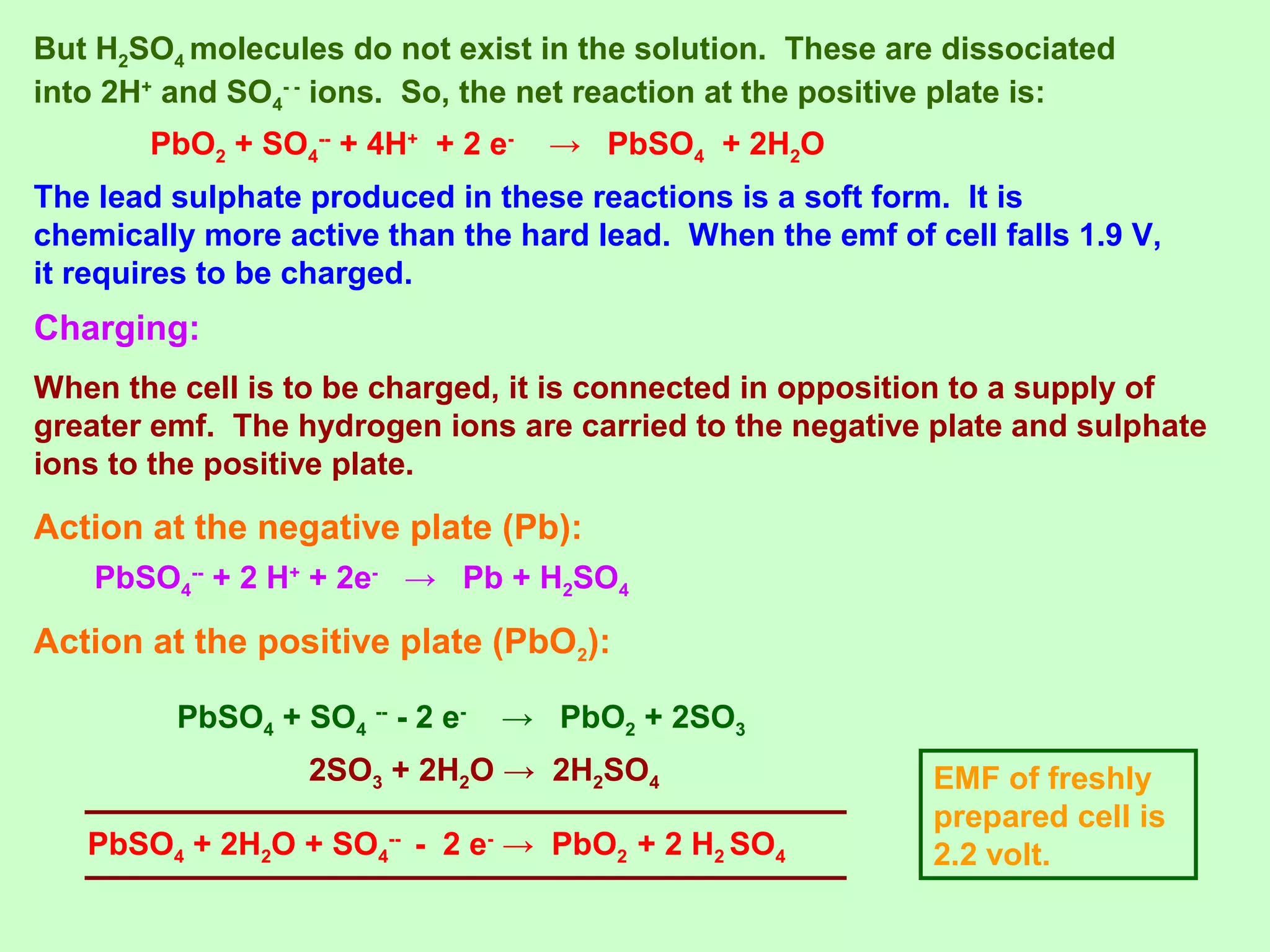 But H2SO4 molecules do not exist in the solution. These are dissociated
into 2H+
and SO4
- -
ions. So, the net reaction at the positive plate is:
PbO2 + SO4
--
+ 4H+
+ 2 e-
→ PbSO4 + 2H2O
The lead sulphate produced in these reactions is a soft form. It is
chemically more active than the hard lead. When the emf of cell falls 1.9 V,
it requires to be charged.
PbSO4
--
+ 2 H+
+ 2e-
→ Pb + H2SO4
Charging:
When the cell is to be charged, it is connected in opposition to a supply of
greater emf. The hydrogen ions are carried to the negative plate and sulphate
ions to the positive plate.
Action at the negative plate (Pb):
Action at the positive plate (PbO2):
PbSO4 + SO4
--
- 2 e-
→ PbO2 + 2SO3
PbSO4 + 2H2O + SO4
--
- 2 e-
→ PbO2 + 2 H2 SO4
2SO3 + 2H2O → 2H2SO4 EMF of freshly
prepared cell is
2.2 volt.
 