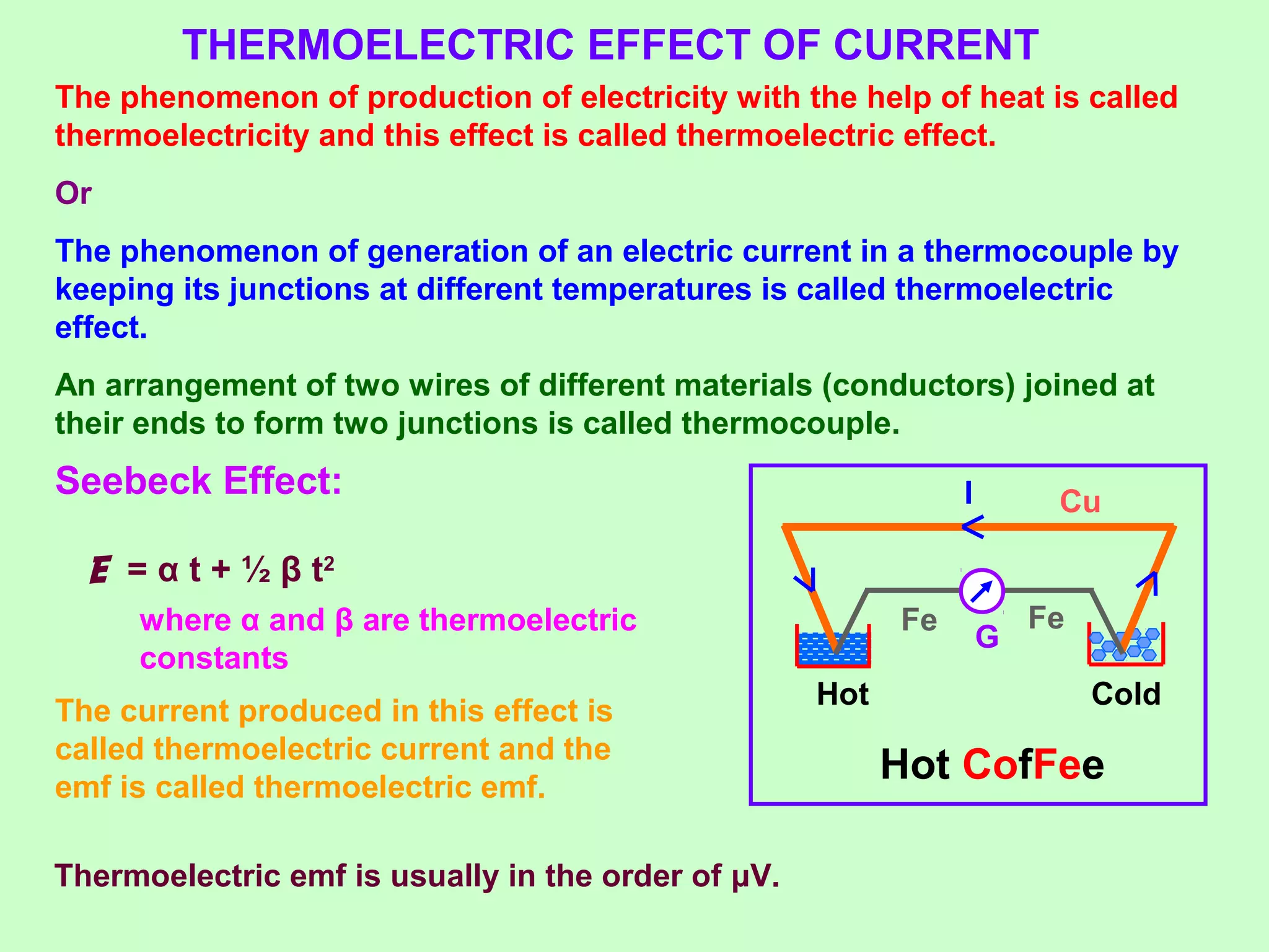 ColdHot
THERMOELECTRIC EFFECT OF CURRENT
The phenomenon of production of electricity with the help of heat is called
thermoelectricity and this effect is called thermoelectric effect.
Or
The phenomenon of generation of an electric current in a thermocouple by
keeping its junctions at different temperatures is called thermoelectric
effect.
An arrangement of two wires of different materials (conductors) joined at
their ends to form two junctions is called thermocouple.
Seebeck Effect:
G
I
Hot CofFee
E = α t + ½ β t2
where α and β are thermoelectric
constants
The current produced in this effect is
called thermoelectric current and the
emf is called thermoelectric emf.
Cu
FeFe
Thermoelectric emf is usually in the order of μV.
 