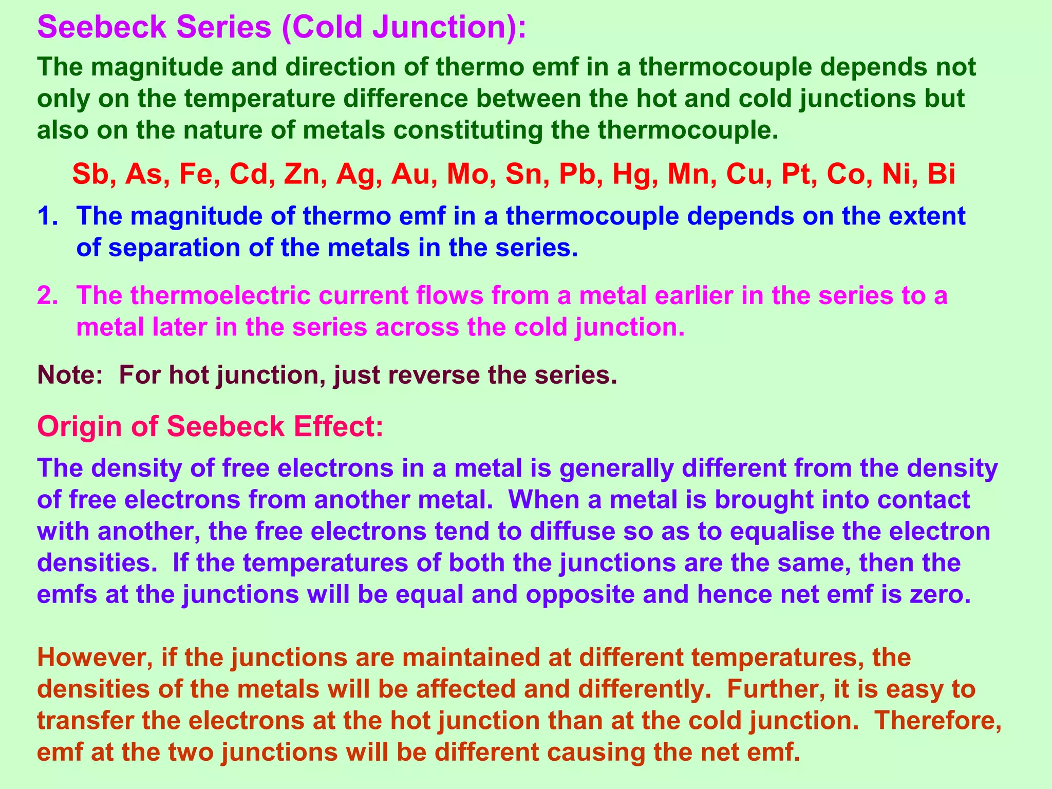 Seebeck Series (Cold Junction):
The magnitude and direction of thermo emf in a thermocouple depends not
only on the temperature difference between the hot and cold junctions but
also on the nature of metals constituting the thermocouple.
Sb, As, Fe, Cd, Zn, Ag, Au, Mo, Sn, Pb, Hg, Mn, Cu, Pt, Co, Ni, Bi
1. The magnitude of thermo emf in a thermocouple depends on the extent
of separation of the metals in the series.
2. The thermoelectric current flows from a metal earlier in the series to a
metal later in the series across the cold junction.
Note: For hot junction, just reverse the series.
Origin of Seebeck Effect:
The density of free electrons in a metal is generally different from the density
of free electrons from another metal. When a metal is brought into contact
with another, the free electrons tend to diffuse so as to equalise the electron
densities. If the temperatures of both the junctions are the same, then the
emfs at the junctions will be equal and opposite and hence net emf is zero.
However, if the junctions are maintained at different temperatures, the
densities of the metals will be affected and differently. Further, it is easy to
transfer the electrons at the hot junction than at the cold junction. Therefore,
emf at the two junctions will be different causing the net emf.
 