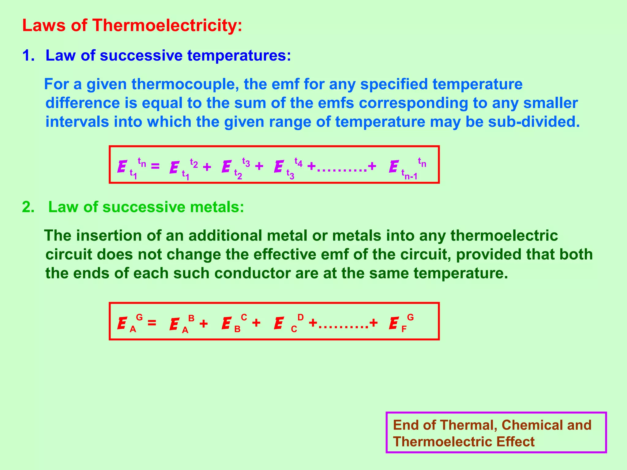 Laws of Thermoelectricity:
1. Law of successive temperatures:
For a given thermocouple, the emf for any specified temperature
difference is equal to the sum of the emfs corresponding to any smaller
intervals into which the given range of temperature may be sub-divided.
2. Law of successive metals:
The insertion of an additional metal or metals into any thermoelectric
circuit does not change the effective emf of the circuit, provided that both
the ends of each such conductor are at the same temperature.
End of Thermal, Chemical and
Thermoelectric Effect
E t1
tn
= E t1
t2
+ E tn-1
tn
E t2
t3
+ E t3
t4
+……….+
E A
G
= E A
B
+ E F
G
E B
C
+ E C
D
+……….+
 