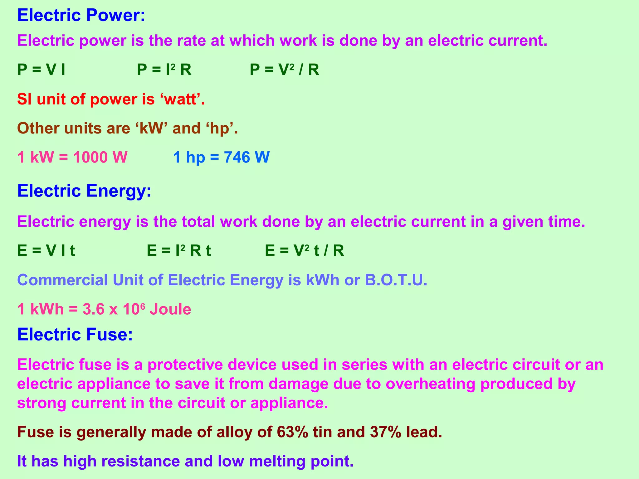 Electric Power:
Electric power is the rate at which work is done by an electric current.
P = V I P = I2
R P = V2
/ R
SI unit of power is ‘watt’.
Other units are ‘kW’ and ‘hp’.
1 kW = 1000 W 1 hp = 746 W
Electric Energy:
Electric energy is the total work done by an electric current in a given time.
E = V I t E = I2
R t E = V2
t / R
Commercial Unit of Electric Energy is kWh or B.O.T.U.
1 kWh = 3.6 x 106
Joule
Electric Fuse:
Electric fuse is a protective device used in series with an electric circuit or an
electric appliance to save it from damage due to overheating produced by
strong current in the circuit or appliance.
Fuse is generally made of alloy of 63% tin and 37% lead.
It has high resistance and low melting point.
 