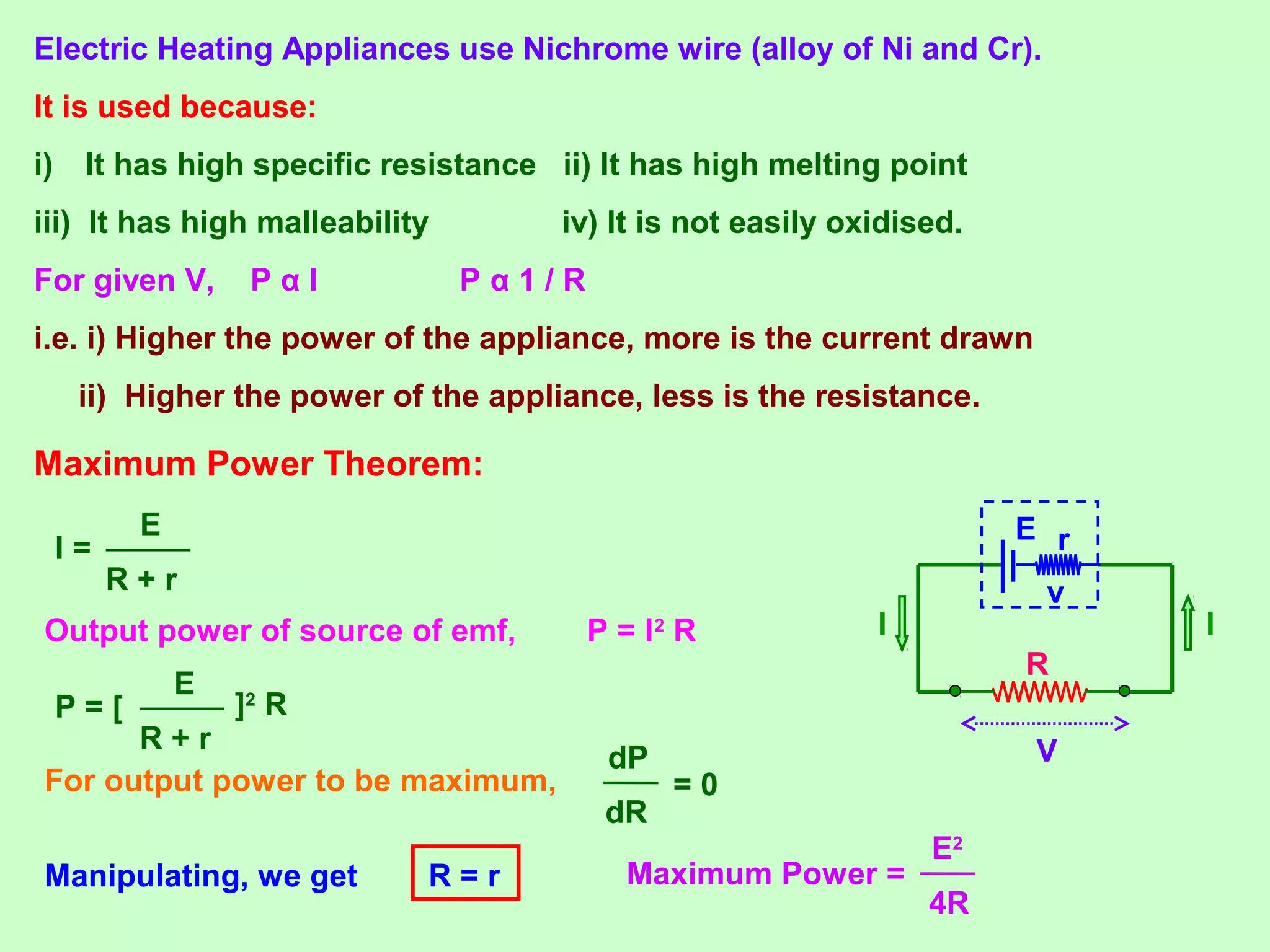 Electric Heating Appliances use Nichrome wire (alloy of Ni and Cr).
It is used because:
i) It has high specific resistance ii) It has high melting point
iii) It has high malleability iv) It is not easily oxidised.
For given V, P α I P α 1 / R
i.e. i) Higher the power of the appliance, more is the current drawn
ii) Higher the power of the appliance, less is the resistance.
Maximum Power Theorem:
R
II
V
rE
vR + r
E
I =
Output power of source of emf, P = I2
R
R + r
E
P = [ ]2
R
For output power to be maximum,
dR
dP
= 0
Manipulating, we get R = r Maximum Power =
4R
E2
 