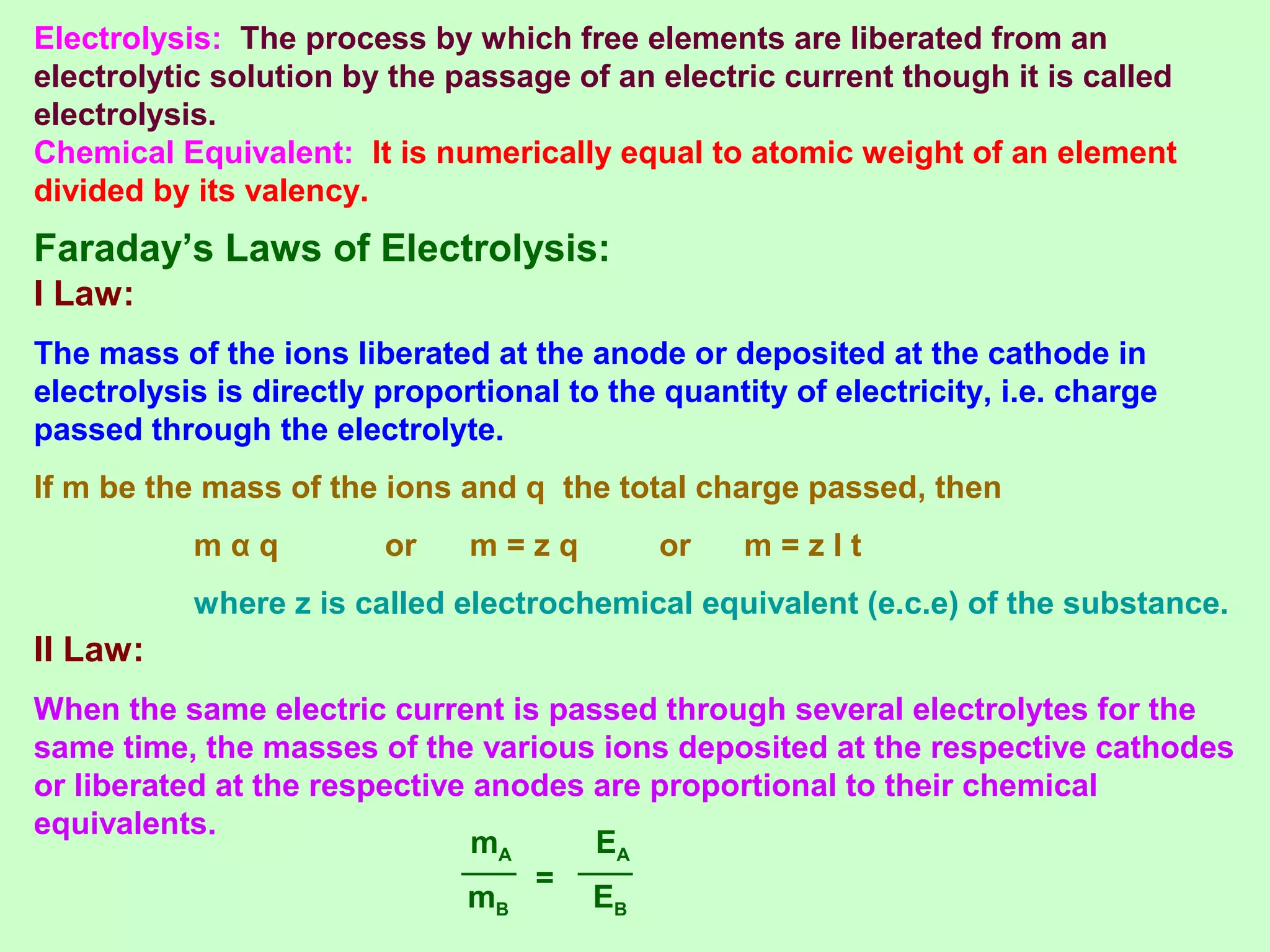 Faraday’s Laws of Electrolysis:
I Law:
The mass of the ions liberated at the anode or deposited at the cathode in
electrolysis is directly proportional to the quantity of electricity, i.e. charge
passed through the electrolyte.
If m be the mass of the ions and q the total charge passed, then
m α q or m = z q or m = z I t
where z is called electrochemical equivalent (e.c.e) of the substance.
II Law:
When the same electric current is passed through several electrolytes for the
same time, the masses of the various ions deposited at the respective cathodes
or liberated at the respective anodes are proportional to their chemical
equivalents.
mB
mA
=
EB
EA
Electrolysis: The process by which free elements are liberated from an
electrolytic solution by the passage of an electric current though it is called
electrolysis.
Chemical Equivalent: It is numerically equal to atomic weight of an element
divided by its valency.
 