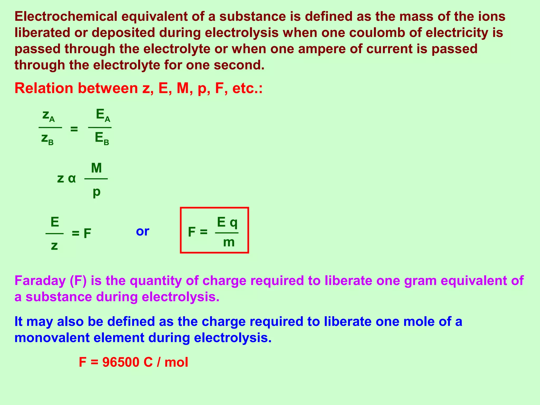 Relation between z, E, M, p, F, etc.:
zB
zA
=
EB
EA
p
M
z α
z
E
= F or
m
E q
F =
Faraday (F) is the quantity of charge required to liberate one gram equivalent of
a substance during electrolysis.
It may also be defined as the charge required to liberate one mole of a
monovalent element during electrolysis.
F = 96500 C / mol
Electrochemical equivalent of a substance is defined as the mass of the ions
liberated or deposited during electrolysis when one coulomb of electricity is
passed through the electrolyte or when one ampere of current is passed
through the electrolyte for one second.
 