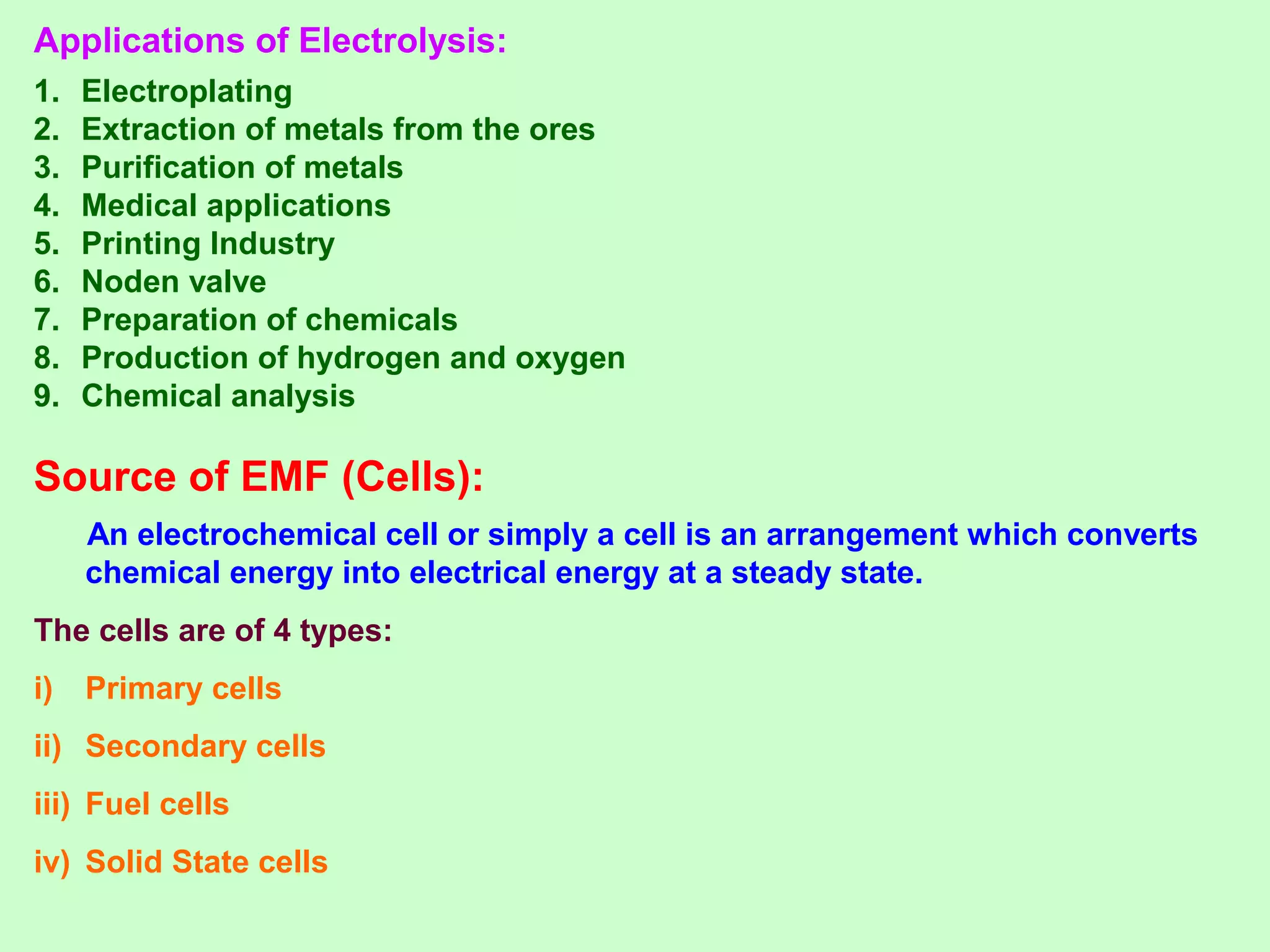 Applications of Electrolysis:
1. Electroplating
2. Extraction of metals from the ores
3. Purification of metals
4. Medical applications
5. Printing Industry
6. Noden valve
7. Preparation of chemicals
8. Production of hydrogen and oxygen
9. Chemical analysis
Source of EMF (Cells):
An electrochemical cell or simply a cell is an arrangement which converts
chemical energy into electrical energy at a steady state.
The cells are of 4 types:
i) Primary cells
ii) Secondary cells
iii) Fuel cells
iv) Solid State cells
 