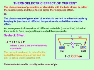 ColdHot
THERMOELECTRIC EFFECT OF CURRENT
The phenomenon of production of electricity with the help of heat is called
thermoelectricity and this effect is called thermoelectric effect.
Or
The phenomenon of generation of an electric current in a thermocouple by
keeping its junctions at different temperatures is called thermoelectric
effect.
An arrangement of two wires of different materials (conductors) joined at
their ends to form two junctions is called thermocouple.
Seebeck Effect:
G
I
Hot CofFee
E = α t + ½ β t2
where α and β are thermoelectric
constants
The current produced in this effect is
called thermoelectric current and the
emf is called thermoelectric emf.
Cu
FeFe
Thermoelectric emf is usually in the order of μV.
 
