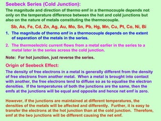 Seebeck Series (Cold Junction):
The magnitude and direction of thermo emf in a thermocouple depends not
only on the temperature difference between the hot and cold junctions but
also on the nature of metals constituting the thermocouple.
Sb, As, Fe, Cd, Zn, Ag, Au, Mo, Sn, Pb, Hg, Mn, Cu, Pt, Co, Ni, Bi
1. The magnitude of thermo emf in a thermocouple depends on the extent
of separation of the metals in the series.
2. The thermoelectric current flows from a metal earlier in the series to a
metal later in the series across the cold junction.
Note: For hot junction, just reverse the series.
Origin of Seebeck Effect:
The density of free electrons in a metal is generally different from the density
of free electrons from another metal. When a metal is brought into contact
with another, the free electrons tend to diffuse so as to equalise the electron
densities. If the temperatures of both the junctions are the same, then the
emfs at the junctions will be equal and opposite and hence net emf is zero.
However, if the junctions are maintained at different temperatures, the
densities of the metals will be affected and differently. Further, it is easy to
transfer the electrons at the hot junction than at the cold junction. Therefore,
emf at the two junctions will be different causing the net emf.
 
