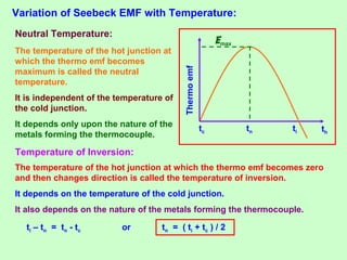 Variation of Seebeck EMF with Temperature:
tc tn ti th
Thermoemf
Neutral Temperature:
The temperature of the hot junction at
which the thermo emf becomes
maximum is called the neutral
temperature.
It is independent of the temperature of
the cold junction.
It depends only upon the nature of the
metals forming the thermocouple.
Temperature of Inversion:
The temperature of the hot junction at which the thermo emf becomes zero
and then changes direction is called the temperature of inversion.
It depends on the temperature of the cold junction.
It also depends on the nature of the metals forming the thermocouple.
ti – tn = tn - tc or tn = ( ti + tc ) / 2
Emax
 