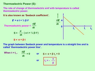 Thermoelectric Power (S):
The rate of change of thermoelectric emf with temperature is called
thermoelectric power.
It is also known as ‘Seebeck coefficient’.
0
tn ti th
αE = α t + ½ β t2
Thermoelectric power =
dt
dE
S =
dt
d
( α t + ½ β t2
)
S = α + β t
The graph between Seebeck power and temperature is a straight line and is
called ‘thermoelectric power line’.
When t = tn ,
dt
dE
= 0
dt
dE
or S = α + β tn = 0
or tn = -
β
α
 