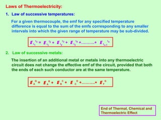 Laws of Thermoelectricity:
1. Law of successive temperatures:
For a given thermocouple, the emf for any specified temperature
difference is equal to the sum of the emfs corresponding to any smaller
intervals into which the given range of temperature may be sub-divided.
2. Law of successive metals:
The insertion of an additional metal or metals into any thermoelectric
circuit does not change the effective emf of the circuit, provided that both
the ends of each such conductor are at the same temperature.
End of Thermal, Chemical and
Thermoelectric Effect
E t1
tn
= E t1
t2
+ E tn-1
tn
E t2
t3
+ E t3
t4
+……….+
E A
G
= E A
B
+ E F
G
E B
C
+ E C
D
+……….+
 